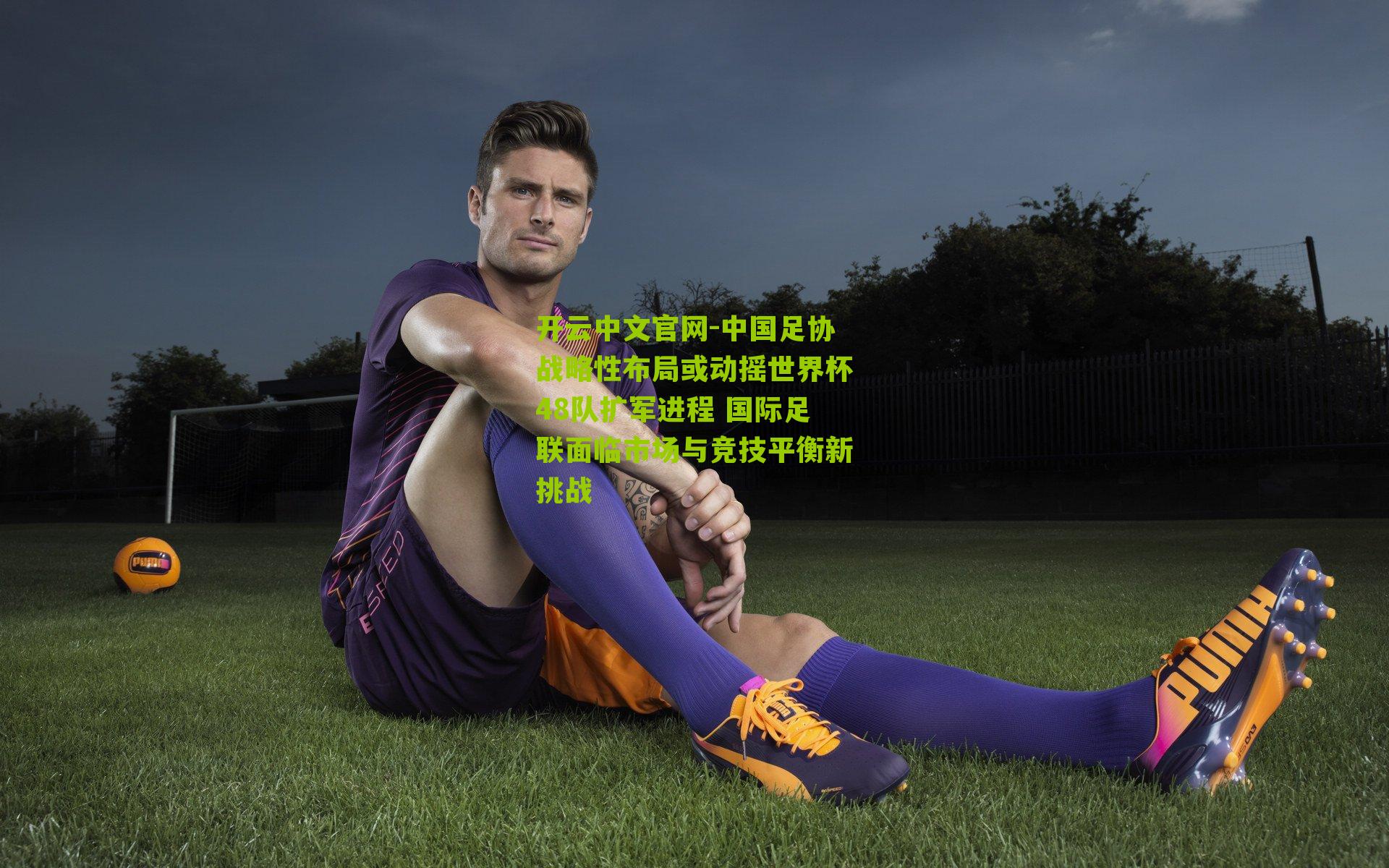 中国足协战略性布局或动摇世界杯48队扩军进程 国际足联面临市场与竞技平衡新挑战