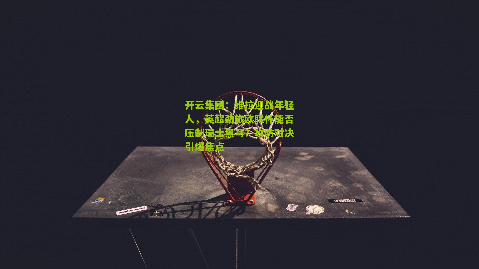 开云集团：维拉迎战年轻人，英超劲旅欧联杯能否压制瑞士黑马？攻防对决引爆焦点